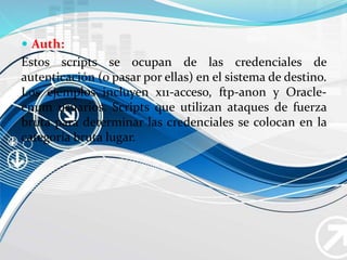  Auth:
Estos scripts se ocupan de las credenciales de
autenticación (o pasar por ellas) en el sistema de destino.
Los ejemplos incluyen x11-acceso, ftp-anon y Oracle-
enum usuarios. Scripts que utilizan ataques de fuerza
bruta para determinar las credenciales se colocan en la
categoría bruta lugar.
 