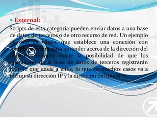  External:
Scripts de esta categoría pueden enviar datos a una base
de datos de terceros o de otro recurso de red. Un ejemplo
de esto es whois, que establece una conexión con
servidores whois para aprender acerca de la dirección del
objetivo. Siempre existe la posibilidad de que los
operadores de la base de datos de terceros registrarán
todo lo que envíe a ellos, lo que en muchos casos va a
incluir su dirección IP y la dirección del objetivo.
 