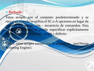  Default:
Estos scripts son el conjunto predeterminado y se
ejecutan cuando se utiliza el SC o-A opciones en lugar de
mostrar los scripts con - secuencia de comandos. Esta
categoría también se puede especificar explícitamente
como cualquier otro uso - script = defecto.
Todos estos scripts corren con la extensión . nse(Nmap
Scripting Engine).
 