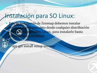 Instalación para SO Linux:
 Para la instalación de Zenmap debemos instalar
también Nmap para esto desde cualquier distribución
con sistema operativo Linux, para instalarlo basta
ejecutar en un terminal:
 apt-get install nmap zenmap
 