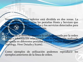 Vemos que la parte inferior está dividida en dos zonas. La
zona de la izquierda tiene las pestañas Hosts y Services que
muestran los hosts escaneados y los servicios detectados para
cada uno de ellos, respectivamente.
La zona de la derecha muestra la salida generada por la orden
nmap e información relacionada con la exploración realizada
agrupada en diferentes pestañas (Nmap Output, Ports/Hosts,
Topology, Host Details y Scans).
Como ejemplos de utilización podemos reproducir los
ejemplos anteriores de la línea de orden.
 