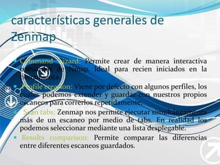 características generales de
Zenmap
 Command wizard: Permite crear de manera interactiva
comandos de Nmap. Ideal para recien iniciados en la
herramienta.
 Profile creation: Viene por defecto con algunos perfiles, los
cuales podemos extender y guardar con nuestros propios
escaneos para correrlos repetidamente.
 Scan tabs: Zenmap nos permite ejecutar simultáneamente
más de un escaneo por medio de tabs. En realidad los
podemos seleccionar mediante una lista desplegable.
 Results comparison: Permite comparar las diferencias
entre diferentes escaneos guardados.
 