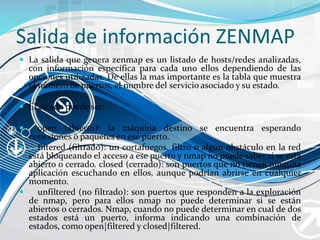 Salida de información ZENMAP
 La salida que genera zenmap es un listado de hosts/redes analizadas,
con información específica para cada uno ellos dependiendo de las
opciones utilizadas. De ellas la mas importante es la tabla que muestra
el número de puertos, el nombre del servicio asociado y su estado.
 El estado puede ser:
 open (abierto): la máquina destino se encuentra esperando
conexiones o paquetes en ese puerto.
 filtered (filtrado): un cortafuegos, filtro o algún obstáculo en la red
está bloqueando el acceso a ese puerto y nmap no puede saber si se está
abierto o cerrado. closed (cerrado): son puertos que no tienen ninguna
aplicación escuchando en ellos, aunque podrían abrirse en cualquier
momento.
 unfiltered (no filtrado): son puertos que responden a la exploración
de nmap, pero para ellos nmap no puede determinar si se están
abiertos o cerrados. Nmap, cuando no puede determinar en cual de dos
estados está un puerto, informa indicando una combinación de
estados, como open|filtered y closed|filtered.
 