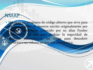 NMAP
 Nmap es un programa de código abierto que sirve para
efectuar rastreo de puertos escrito originalmente por
Gordon Lyon (más conocido por su alias Fyodor
Vaskovich). Se usa para evaluar la seguridad de
sistemas informáticos, así como para descubrir
servicios o servidores en una red informática.
 