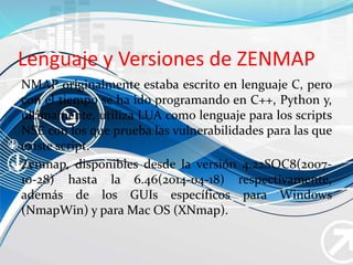 Lenguaje y Versiones de ZENMAP
NMAP originalmente estaba escrito en lenguaje C, pero
con el tiempo se ha ido programando en C++, Python y,
últimamente, utiliza LUA como lenguaje para los scripts
NSE con los que prueba las vulnerabilidades para las que
existe script.
Zenmap, disponibles desde la versión 4.22SOC8(2007-
10-28) hasta la 6.46(2014-04-18) respectivamente,
además de los GUIs específicos para Windows
(NmapWin) y para Mac OS (XNmap).
 