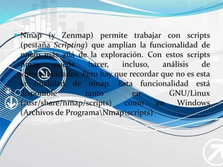  Nmap (y Zenmap) permite trabajar con scripts
(pestaña Scripting) que amplían la funcionalidad de
nmap más allá de la exploración. Con estos scripts
nmap puede hacer, incluso, análisis de
vulnerabilidades. Pero hay que recordar que no es esta
la finalidad de nmap. Esta funcionalidad está
disponible tanto en GNU/Linux
(/usr/share/nmap/scripts) como en Windows
(Archivos de ProgramaNmapscripts)
 Nmap (y Zenmap) permite trabajar con scripts
(pestaña Scripting) que amplían la funcionalidad de
nmap más allá de la exploración. Con estos scripts
nmap puede hacer, incluso, análisis de
vulnerabilidades. Pero hay que recordar que no es esta
la finalidad de nmap. Esta funcionalidad está
disponible tanto en GNU/Linux
(/usr/share/nmap/scripts) como en Windows
(Archivos de ProgramaNmapscripts)
 