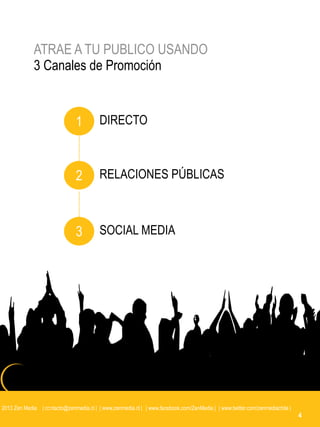 ATRAE A TU PUBLICO USANDO
             3 Canales de Promoción


                               1         DIRECTO



                               2         RELACIONES PÚBLICAS



                               3         SOCIAL MEDIA




2013 Zen Media | contacto@zenmedia.cl | | www.zenmedia.cl | | www.facebook.com/ZenMedia | | www.twitter.com/zenmediachile |
                                                                                                                              4
 