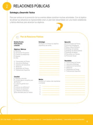 2         RELACIONES PÚBLICAS
             Estrategia y Desarrollo Táctico

             Para ser exitoso en la promoción de tus eventos debes coordinar muchas actividades. Con el objetivo
             de alinear tus esfuerzos es imprescindible crear un plan bien desarrollado con una misión establecida
             y táctica efectivas para alcanzar tus objetivos.




                               Plan de Relaciones Públicas

                   Nombre Evento:                      Estrategia                             Ejecución
                   Fecha Evento:                       Escribe en 3 -5 frases tus objetivos      Comunicados de Prensa
                   Locación:                           específicos del evento                    Anuncios Estratégicos
                                                                                                 Boca a Boca (Partners)
                   Objetivos / Métricas                                                          Briefings de Analistas
                     Branding                                                                    Briefings de Influenciadores
                     Generación Prospectos                                                       Briefings de Medios
                     Creación de Relaciones                                                      Reuniones con Clientes
                     Alcance                                                                     Promoción Social
                     Otro

                   #   Comunicados de Prensa                                                  Resultados
                   #   instructivos (Briefings)                                               # Comunicados de Prensa
                   #   Cobertura de Instructivos                                              # instructivos (Briefings)
                   #   Redacción                                                              # Cobertura de Instructivos
                   #   Destacados de Prensa                                                   # Redacción
                   #   Publicaciones Específica                                               # Destacados de Prensa
                                                                                              # Publicaciones Específica


                   Checklist
                      Noticias a anunciar
                      ¿Existe alguna compañía para     Medios
                   ser Partner?                        Escribe los 5 medios más importantes
                      ¿Que tan grande es el            a contactar
                   evento?                               1.
                      ¿Somos los anfitriones?            2.
                      ¿Somos los sponsors?
                      ¿Tenemos contenidos y              3.
                   guías editoriales para los medios     4.
                                                         5.




2013 Zen Media | contacto@zenmedia.cl | | www.zenmedia.cl | | www.facebook.com/ZenMedia | | www.twitter.com/zenmediachile |
                                                                                                                                6
 