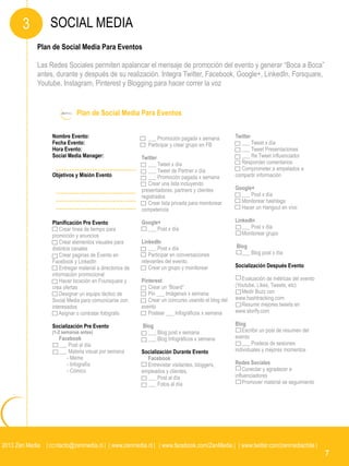 3         SOCIAL MEDIA
             Plan de Social Media Para Eventos

             Las Redes Sociales permiten apalancar el mensaje de promoción del evento y generar “Boca a Boca”
             antes, durante y después de su realización. Integra Twitter, Facebook, Google+, LinkedIn, Forsquare,
             Youtube, Instagram, Pinterest y Blogging para hacer correr la voz


                              Plan de Social Media Para Eventos

                   Nombre Evento:                              ___ Promoción pagada x semana          Twitter
                   Fecha Evento:                               Participar y crear grupo en FB           ___ Tweet x día
                   Hora Evento:                                                                         ___ Tweet Presentaciones
                   Social Media Manager:                    Twitter                                     ___ Re Tweet influenciador
                                                               ___ Tweet x día                          Responder comentarios
                                                               ___ Tweet de Partner x día               Comprometer a empelados a
                   Objetivos y Misión Evento                   ___ Promoción pagada x semana          compartir información
                                                               Crear una lista incluyendo
                                                            presentadores, partners y clientes        Google+
                                                            registrados                                 ___ Post x día
                                                               Crear lista privada para monitorear      Monitorear hashtags
                                                            competencia                                 Hacer un Hangout en vivo

                   Planificación Pre Evento                 Google+                                   LinkedIn
                       Crear línea de tiempo para             ___ Post x día                             ___ Post x día
                   promoción y anuncios                                                                  Monitorear grupo
                       Crear elementos visuales para        LinkedIn
                   distintos canales                            ___ Post x día                        Blog
                       Crear paginas de Evento en               Participar en conversaciones            ___ Blog post x día
                   Facebook y LinkedIn                      relevantes del evento.
                       Entregar material a directorios de       Crear un grupo y monitorear           Socialización Después Evento
                   información promocional
                       Hacer locación en Foursquare y       Pinterest                                    Evaluación de métricas del evento
                   crea ofertas                                Crear un “Board”                       (Youtube, Likes, Tweets, etc)
                       Designar un equipo táctico de           Pin ___ Imágenes x semana                 Medir Buzz con
                   Social Media para comunicarse con           Crear un concurso usando el blog del   www.hashtracking.com
                   interesados                              evento                                       Resumir mejores tweets en
                       Asignar o contratar fotógrafo           Postear ___ Infográficos x semana      www.storify.com

                   Socialización Pre Evento                 Blog                                      Blog
                   (1-2 semanas antes)                        ___ Blog post x semana                     Escribir un post de resumen del
                      Facebook                                ___ Blog Infográficos x semana          evento
                      ___ Post al día                                                                    ___ Posteos de sesiones
                      ___ Materia visual por semana         Socialización Durante Evento              individuales y mejores momentos
                         - Meme                               Facebook
                         - Infografía                         Entrevistar visitantes, bloggers,       Redes Sociales
                         - Cómico                           empleados y clientes.                         Conectar y agradecer a
                                                              ___ Post al día                         influenciadores
                                                              ___ Fotos al día                            Promover material se seguimiento




2013 Zen Media | contacto@zenmedia.cl | | www.zenmedia.cl | | www.facebook.com/ZenMedia | | www.twitter.com/zenmediachile |
                                                                                                                                             7
 