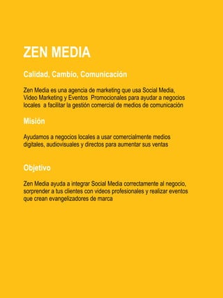 ZEN MEDIA
Calidad, Cambio, Comunicación
Zen Media es una agencia de marketing que usa Social Media,
Video Marketing y Eventos Promocionales para ayudar a negocios
locales a facilitar la gestión comercial de medios de comunicación

Misión
Ayudamos a negocios locales a usar comercialmente medios
digitales, audiovisuales y directos para aumentar sus ventas


Objetivo
Zen Media ayuda a integrar Social Media correctamente al negocio,
sorprender a tus clientes con videos profesionales y realizar eventos
que crean evangelizadores de marca
 