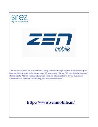 Zen Mobile is a brand of Teleecare Group which has expertise in manufaturing the
best mobile devices in India for over 15 years now. We as ZEN are firm believer of
Best Quality At Best Price and always work on this mantra to give a hands on
experience of the latest technology to all our customers.

http://www.zenmobile.in/

 
