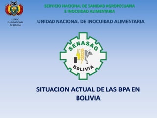 SITUACION ACTUAL DE LAS BPA EN BOLIVIA UNIDAD NACIONAL DE INOCUIDAD ALIMENTARIA SERVICIO NACIONAL DE SANIDAD AGROPECUARIA E INOCUIDAD ALIMENTARIA 
ESTADO PLURINACIONAL DE BOLIVIA  