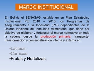 En Bolivia el SENASAG, estable en su Plan Estratégico Institucional PEI 2010 – 2015, los Programas de Aseguramiento a la Inocuidad (PAI) dependientes de la Unidad Nacional de Inocuidad Alimentaria, que tiene por objetivo de elaborar y fortalecer el marco normativo en toda la cadena desde la producción primaria, transporte, transformación y comercialización interna y externa en: 
•Lácteos. 
•Cárnicos. 
•Frutas y Hortalizas. MARCO INSTITUCIONAL:  