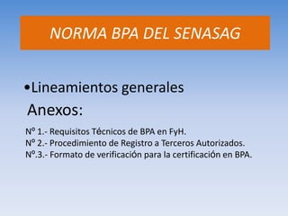 •Lineamientos generales 
Nº 1.- Requisitos Técnicos de BPA en FyH. 
Nº 2.- Procedimiento de Registro a Terceros Autorizados. 
Nº.3.- Formato de verificación para la certificación en BPA. 
NORMA BPA DEL SENASAG 
Anexos:  