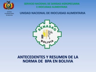 ANTECEDENTES Y RESUMEN DE LA NORMA DE BPA EN BOLIVIA 
UNIDAD NACIONAL DE INOCUIDAD ALIMENTARIA SERVICIO NACIONAL DE SANIDAD AGROPECUARIA E INOCUIDAD ALIMENTARIA 
ESTADO PLURINACIONAL 
DE BOLIVIA  
