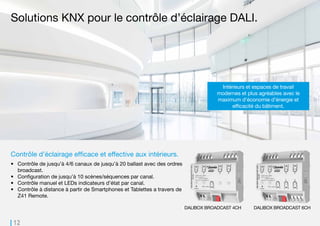 12
DALIBOX BROADCAST 4CH DALIBOX BROADCAST 6CH
Contrôle d’éclairage efficace et effective aux intérieurs.
•	 Contrôle de jusqu’à 4/6 canaux de jusqu’à 20 ballast avec des ordres
broadcast.
•	 Configuration de jusqu’à 10 scènes/séquences par canal.
•	 Contrôle manuel et LEDs indicateurs d’état par canal.
•	 Contrôle à distance à partir de Smartphones et Tablettes a travers de
Z41 Remote.
Solutions KNX pour le contrôle d’éclairage DALI.
Intérieurs et espaces de travail
modernes et plus agréables avec le
maximum d’économie d’énergie et
efficacité du bâtiment.
 