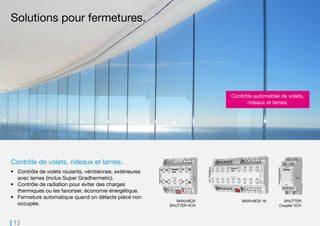 13
MAXinBOX 16MAXinBOX
SHUTTER 4CH
SHUTTER
Coupler 2CH
Contrôle de volets, rideaux et lames.
•	 Contrôle de volets roulants, vénitiennes, extérieures
avec lames (inclus Super Gradhermetic).
•	 Contrôle de radiation pour éviter des charges
thermiques ou les favoriser, économie énergétique.
•	 Fermeture automatique quand on détecte pièce non
occupée.
Solutions pour fermetures.
Contrôle automatisé de volets,
rideaux et lames.
 