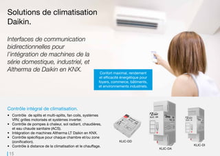 15
KLIC-DA KLIC-DIKLIC-DD
Contrôle intégral de climatisation.
•	 Contrôle de splits et multi-splits, fan coils, systèmes
VRV, grilles motorisés et systèmes inverter.
•	 Contrôle de pompes à chaleur, sol radiant, chaudières,
et eau chaude sanitaire (ACS).
•	 Intégration de machines Altherma LT Daikin en KNX.
•	 Contrôle spécifique pour chaque chambre et/ou zone
(zonification).
•	 Contrôle à distance de la climatisation et le chauffage.
Solutions de climatisation
Daikin.
Confort maximal, rendement
et efficacité énergétique pour
foyers, commerce, bâtiments,
et environnements industriels.
Interfaces de communication
bidirectionnelles pour
l’intégration de machines de la
série domestique, industriel, et
Altherma de Daikin en KNX.
 
