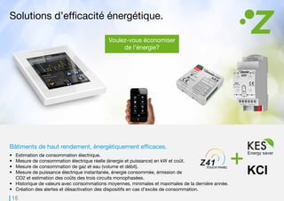 16
KCI
Bâtiments de haut rendement, énergétiquement efficaces.
•	 Estimation de consommation électrique.
•	 Mesure de consommation électrique réelle (énergie et puissance) en kW et coût.
•	 Mesure de consommation de gaz et eau (volume et débit).
•	 Mesure de puissance électrique instantanée, énergie consommée, émission de
CO2 et estimation des coûts des trois circuits monophasées.
•	 Historique de valeurs avec consommations moyennes, minimales et maximales de la dernière année.
•	 Création des alertes et désactivation des dispositifs en cas d’excès de consommation.
Solutions d’efficacité énergétique.
Voulez-vous économiser
de l’énergie?
Gérez et contrôlez la consommation énergétique
depuis des smartphones ou tablettes.
 