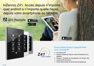 18
Z41 Remote
Z41 Pro. Accès depuis n’importe
quel endroit à n’importe quelle heure,
depuis votre smartphone ou tablette.
Ecran tactile Couleur Capacitif KNX
avec contrôle IP.
•	 Connexion IP
•	 Accès à distance depuis votre smartphone ou
tablette.
•	 Gestion, contrôle et visualisation en temps réel.
•	 Jusqu’à 48 fonctions.
•	 Inclut thermostat et sonde de température.
 