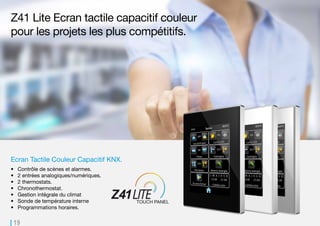 19
Z41 Lite Ecran tactile capacitif couleur
pour les projets les plus compétitifs.
Ecran Tactile Couleur Capacitif KNX.
•	 Contrôle de scènes et alarmes.
•	 2 entrées analogiques/numériques.
•	 2 thermostats.
•	 Chronothermostat.
•	 Gestion intégrale du climat
•	 Sonde de température interne
•	 Programmations horaires.
 