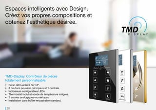 20
TMD-Display. Contrôleur de pièces
totalement personnalisable.
•	 Ecran rétro-éclairé de 1.8”.
•	 8 boutons poussoir principaux et 1 centrale.
•	 Indicateurs configurables LEDs.
•	 Thermostat inclut et sonde de température intégrés.
•	 2 entrées analogiques-numériques.
•	 Installation dans boîtier encastrable standard.
Espaces intelligents avec Design.
Créez vos propres compositions et
obtenez l’esthétique désirée.
 