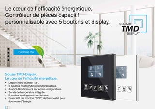 21
Le cœur de l’efficacité énergétique.
Contrôleur de pièces capacitif
personnalisable avec 5 boutons et display.
Square TMD-Display.
Le cœur de l’efficacité énergétique.
•	 Display rétro-illuminé 1.8”.
•	 5 boutons multifonction personnalisables.
•	 Jusqu’à 8 indicateurs sur écran configurables.
•	 Sonde de température intégrée.
•	 2 entrées analogiques-numériques.
•	 Possibilité de fonction “ECO” de thermostat pour
économie d’énergie.
Fonction Eco
 