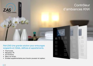 23
Roll-ZAS Une grande solution pour entourages
exigeants en hôtels, édifices et appartements.
•	 Thermostat.
•	 Récepteur IR.
•	 32 fonctions.
•	 Menu sur écran.
•	 Entrées supplémentaires pour bouton poussoir et capteur.
Contrôleur
d’ambiances KNX
 