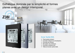 24
Ecran Tactile KNX.
•	 Thermostat ambiant.
•	 Contrôle intégral de climatisation.
•	 Contrôle de scènes.
•	 Simulation de présence.
•	 Contrôle à distance IR.
•	 Télécommande optionnelle.
Esthétique dominée par la simplicité et formes
planes avec un design intemporel.
 