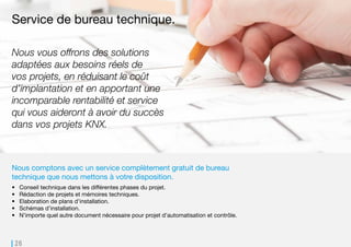 26
Nous comptons avec un service complètement gratuit de bureau
technique que nous mettons à votre disposition.
•	 Conseil technique dans les différentes phases du projet.
•	 Rédaction de projets et mémoires techniques.
•	 Elaboration de plans d’installation.
•	 Schémas d’installation.
•	 N’importe quel autre document nécessaire pour projet d’automatisation et contrôle.
Service de bureau technique.
Nous vous offrons des solutions
adaptées aux besoins réels de
vos projets, en réduisant le coût
d’implantation et en apportant une
incomparable rentabilité et service
qui vous aideront à avoir du succès
dans vos projets KNX.
 