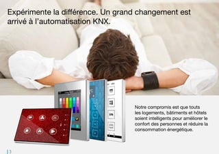 3
Notre compromis est que touts
les logements, bâtiments et hôtels
soient intelligents pour améliorer le
confort des personnes et réduire la
consommation énergétique.
Expérimente la différence. Un grand changement est
arrivé à l’automatisation KNX.
 