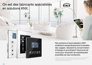 4
On est des fabricants spécialistes
en solutions KNX.
Nos solutions d’automatisation KNX*
améliorent extraordinairement le bienêtre
des usagers, réduisent la consommation
d’énergie et accroitraient l’économie de
couts pour remporter de sophistiquées
propriétés de haut rendement.
* KNX est un protocole de communication standard international pour le contrôle de logements et
bâtiments qui garantit la qualité et la complète fonctionnalité des produits certifiés, indépendamment du
fabricant ou application.
 