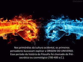 Nos primórdios da cultura ocidental, os primeiros
pensadores buscavam explicar a ORIGEM DO UNIVERSO.
Esse período da história da Filosofia foi chamado de Présocrático ou cosmológico (700-400 a.C.).

 