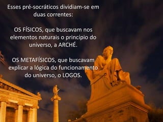 Esses pré-socráticos dividiam-se em
duas correntes:
OS FÍSICOS, que buscavam nos
elementos naturais o princípio do
universo, a ARCHÉ.
OS METAFÍSICOS, que buscavam
explicar a lógica do funcionamento
do universo, o LOGOS.

 
