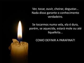 Ver, tocar, ouvir, cheirar, degustar...
Nada disso garante o conhecimento
verdadeiro.
Se tocarmos numa vela, ela é dura,
porém, se aquecida, estará mole ou até
liquefeita...

COMO DEFINIR A PARAFINA?!

 