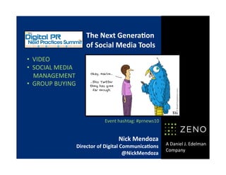 A Daniel J. Edelman 
Company 
Nick Mendoza 
Director of Digital Communica6ons 
@NickMendoza 
The Next Genera6on 
of Social Media Tools 
•   VIDEO 
•   SOCIAL MEDIA  
    MANAGEMENT 
•   GROUP BUYING 
Event hashtag: #prnews10 
 