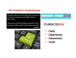 The Growth in Group Buying 
•  Daily 
•  Experience 
•  Awareness 
•  Local 
Groupon expects to end 2010 with as many as 
25 million subscribers and $400 million in 
gross sales.  
There are currently 35,000 businesses on the  
Groupon waitlist, which o_en takes 6 months. 
– GigaOm 
IT’S ABOUT THE DEAL 
 