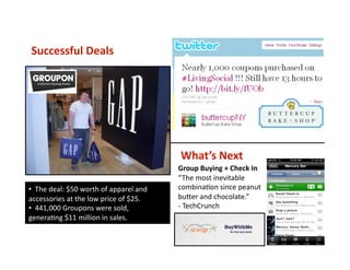 Successful Deals 
•   The deal: $50 worth of apparel and 
accessories at the low price of $25. 
•   441,000 Groupons were sold,  
generaVng $11 million in sales. 
What’s Next 
Group Buying + Check In 
“The most inevitable 
combinaVon since peanut 
buser and chocolate.”   
‐ TechCrunch  
 