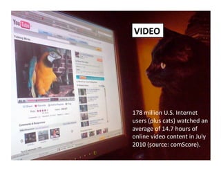 178 million U.S. Internet 
users (plus cats) watched an 
average of 14.7 hours of 
online video content in July 
2010 (source: comScore). 
VIDEO 
 