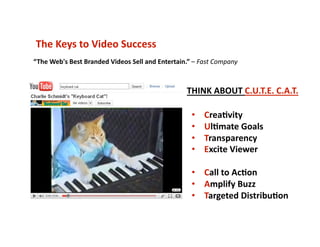 The Keys to Video Success 
•  Crea6vity 
•  Ul6mate Goals 
•  Transparency 
•  Excite Viewer 
•  Call to Ac6on 
•  Amplify Buzz 
•  Targeted Distribu6on 
“The Web's Best Branded Videos Sell and Entertain.” – Fast Company 
THINK ABOUT C.U.T.E. C.A.T. 
 