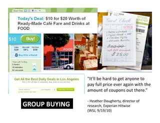 "It'll be hard to get anyone to 
pay full price ever again with the 
amount of coupons out there.”  
‐  Heather Dougherty, director of 
research, Experian Hitwise 
(WSJ, 9/19/10) 
GROUP BUYING 
 