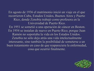 En agosto de 1936 el matrimonio inició un viaje en el queEn agosto de 1936 el matrimonio inició un viaje en el que
recorrieron Cuba, Estados Unidos, Buenos Aires y Puertorecorrieron Cuba, Estados Unidos, Buenos Aires y Puerto
Rico, donde Zenobia trabajó como profesora en laRico, donde Zenobia trabajó como profesora en la
Universidad de Puerto Rico.Universidad de Puerto Rico.
En 1951 se sometió a una operación de cáncer en Boston.En 1951 se sometió a una operación de cáncer en Boston.
En 1954 se instalan de nuevo en Puerto Rico, porque JuanEn 1954 se instalan de nuevo en Puerto Rico, porque Juan
Ramón no soportaba la vida en los Estados Unidos.Ramón no soportaba la vida en los Estados Unidos.
Zenobia no sólo deja atrás una vida intelectualmenteZenobia no sólo deja atrás una vida intelectualmente
interesante, sino también la posibilidad de someterse a uninteresante, sino también la posibilidad de someterse a un
buen tratamiento en caso de que reapareciera la enfermedad,buen tratamiento en caso de que reapareciera la enfermedad,
cosa que ocurrió finalmente.cosa que ocurrió finalmente.
 