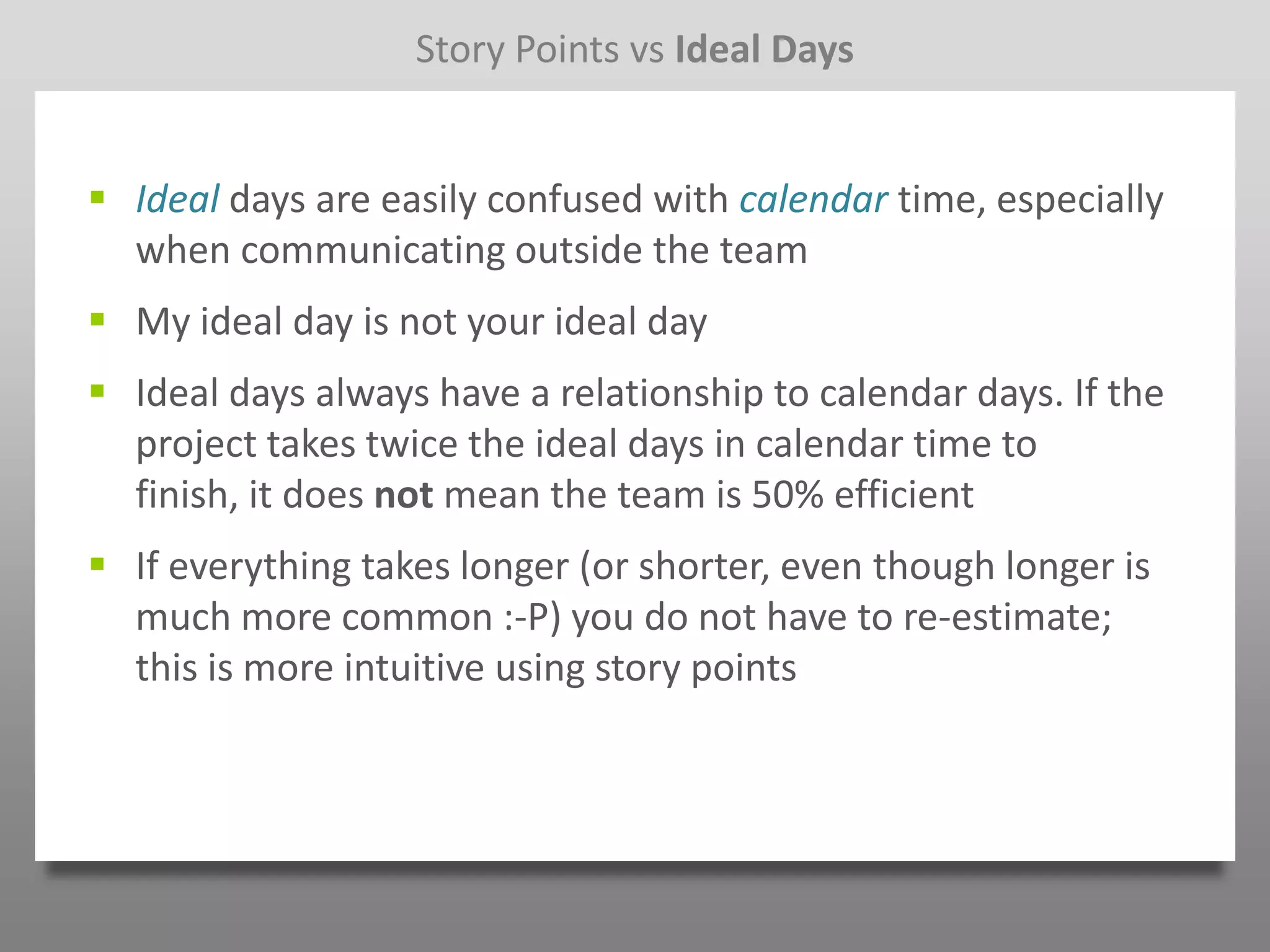 Story Points vs Ideal Days


 Ideal days are easily confused with calendar time, especially
  when communicating outside the team
 My ideal day is not your ideal day
 Ideal days always have a relationship to calendar days. If the
  project takes twice the ideal days in calendar time to
  finish, it does not mean the team is 50% efficient
 If everything takes longer (or shorter, even though longer is
  much more common :-P) you do not have to re-estimate;
  this is more intuitive using story points
 