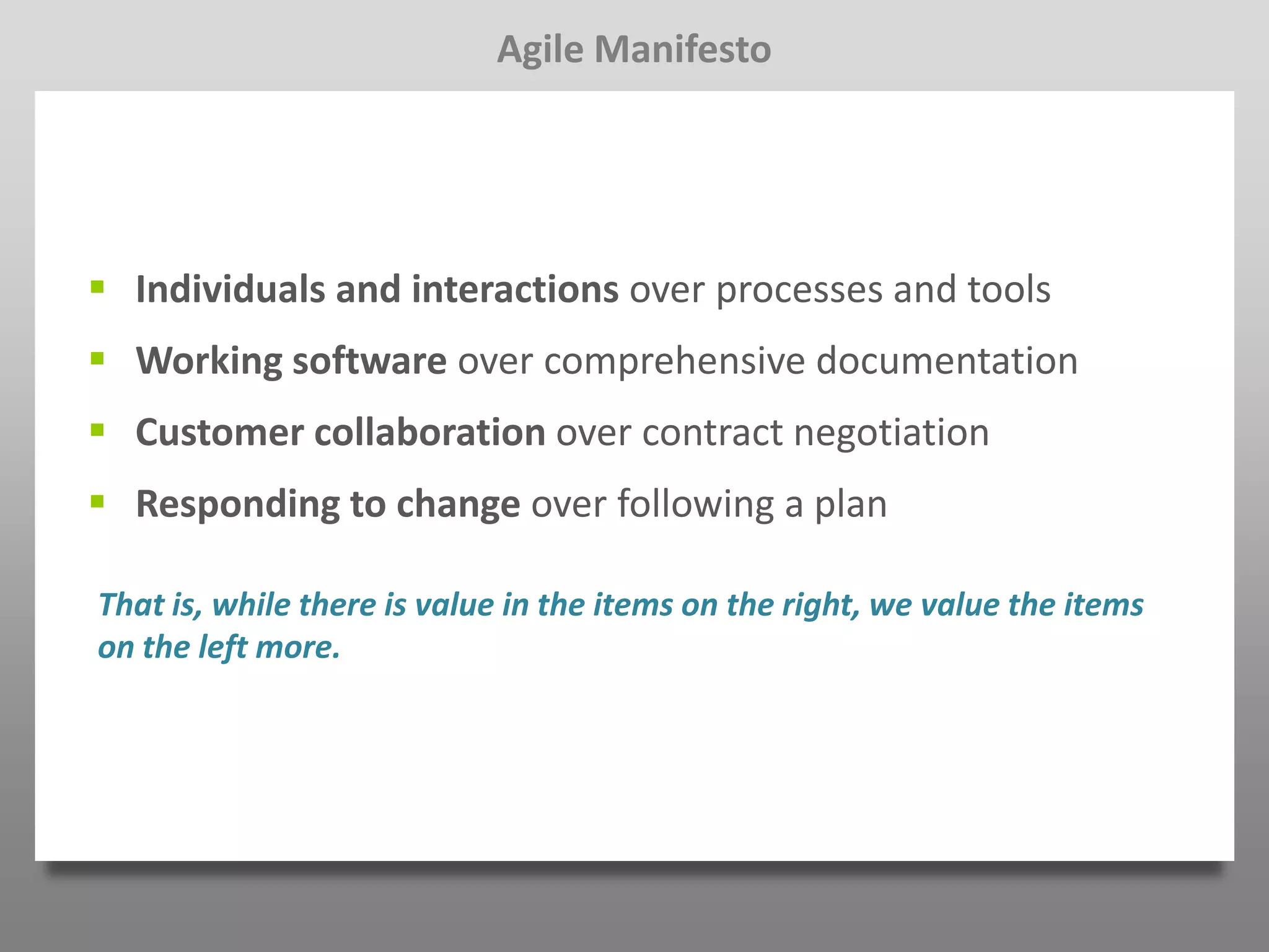 Agile Manifesto




 Individuals and interactions over processes and tools
 Working software over comprehensive documentation
 Customer collaboration over contract negotiation
 Responding to change over following a plan

That is, while there is value in the items on the right, we value the items
on the left more.
 