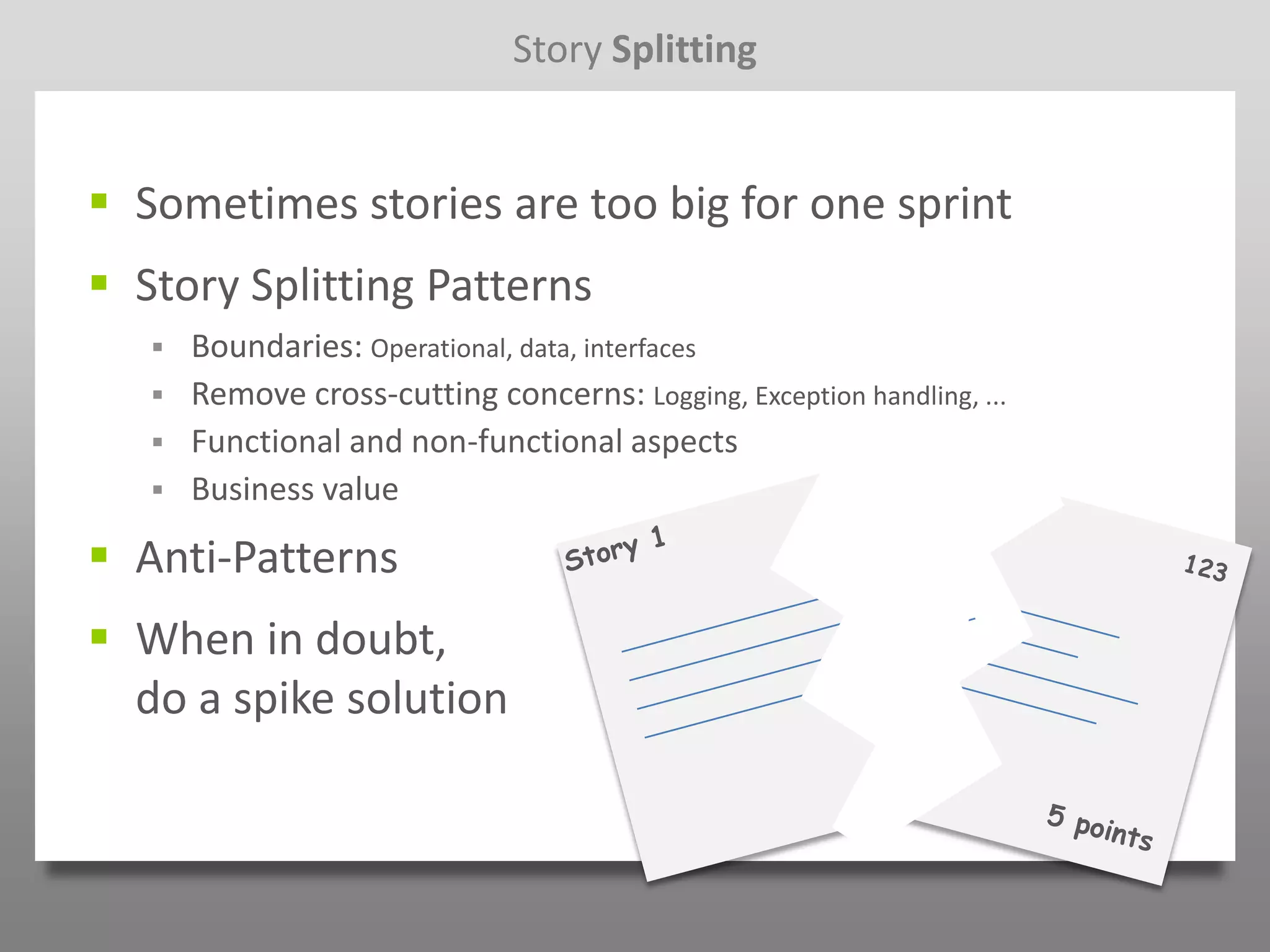 Story Splitting


 Sometimes stories are too big for one sprint
 Story Splitting Patterns
      Boundaries: Operational, data, interfaces
      Remove cross-cutting concerns: Logging, Exception handling, ...
      Functional and non-functional aspects
      Business value

 Anti-Patterns
 When in doubt,
  do a spike solution
 