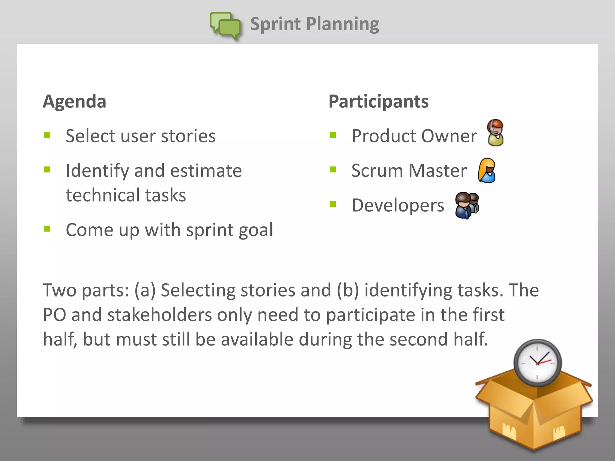 Sprint Planning


Agenda                              Participants
 Select user stories                Product Owner
 Identify and estimate              Scrum Master
  technical tasks                    Developers
 Come up with sprint goal

Two parts: (a) Selecting stories and (b) identifying tasks. The
PO and stakeholders only need to participate in the first
half, but must still be available during the second half.
 