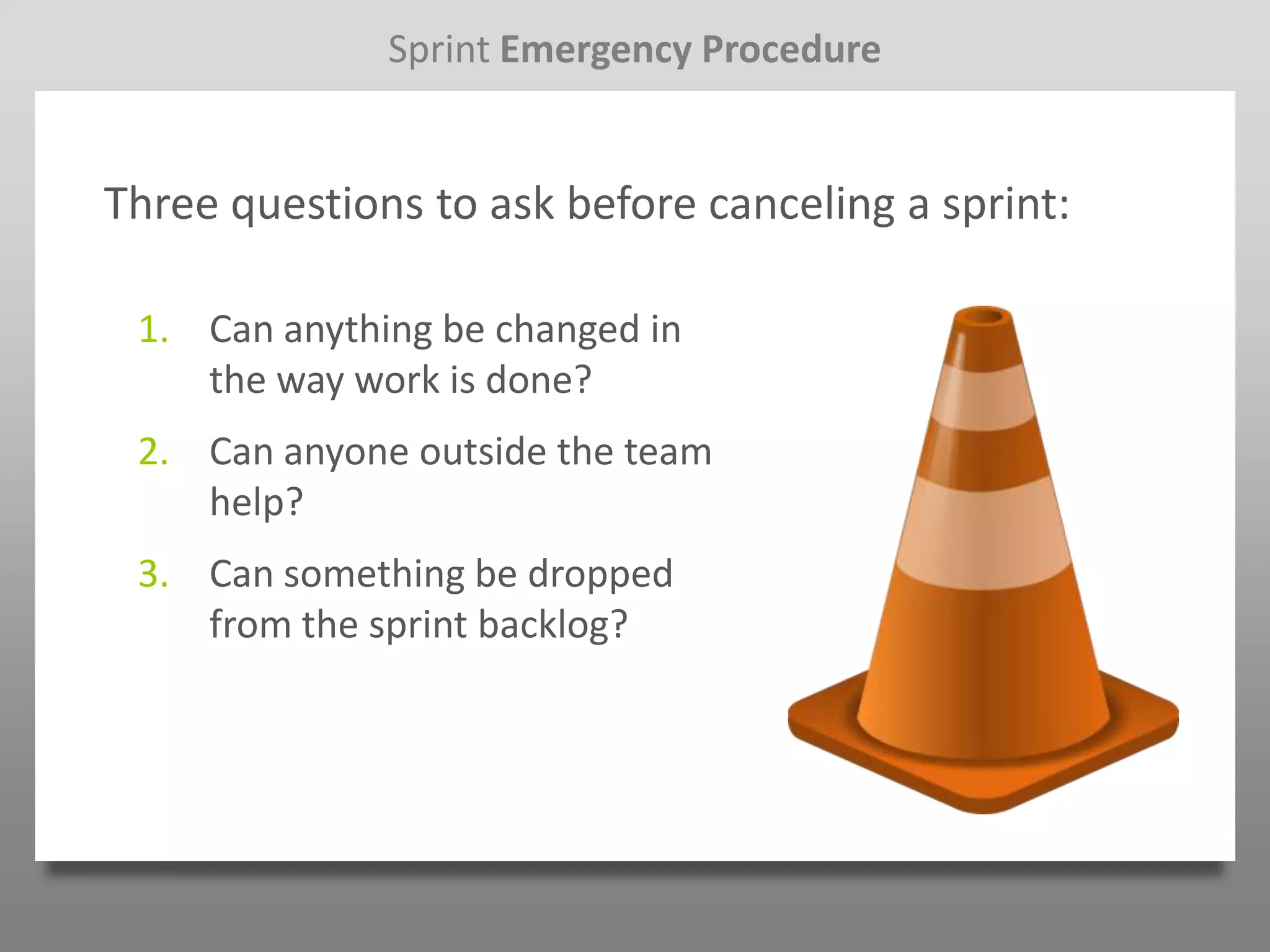 Sprint Emergency Procedure


Three questions to ask before canceling a sprint:

 1. Can anything be changed in
    the way work is done?
 2. Can anyone outside the team
    help?
 3. Can something be dropped
    from the sprint backlog?
 