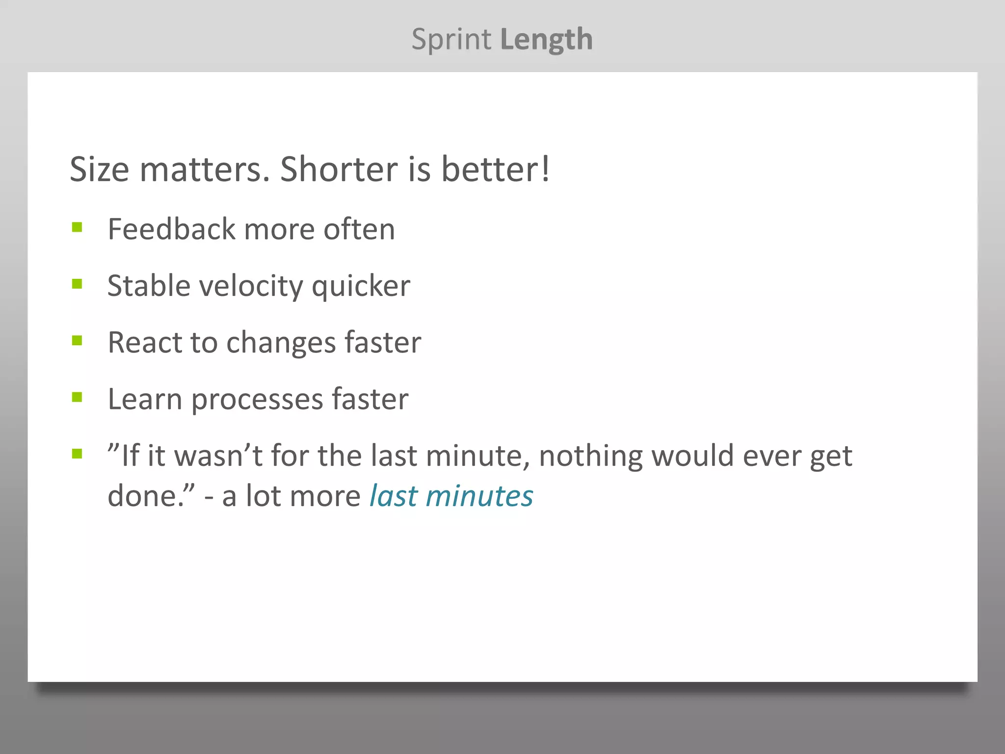 Sprint Length


Size matters. Shorter is better!
 Feedback more often
 Stable velocity quicker
 React to changes faster
 Learn processes faster
 ”If it wasn’t for the last minute, nothing would ever get
  done.” - a lot more last minutes
 