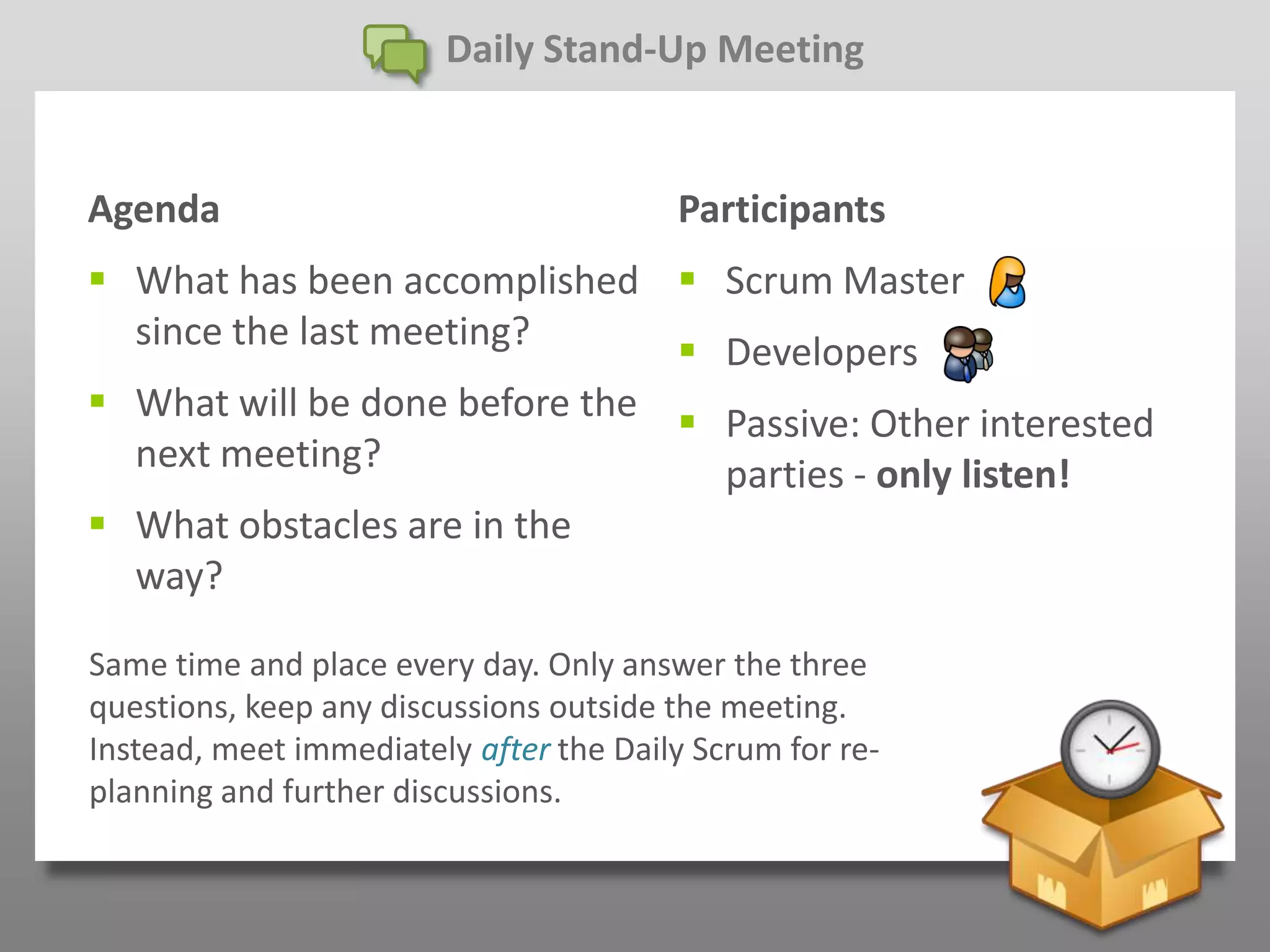 Daily Stand-Up Meeting


Agenda                                  Participants
 What has been accomplished  Scrum Master
  since the last meeting?       Developers
 What will be done before the  Passive: Other interested
  next meeting?                  parties - only listen!
 What obstacles are in the
  way?

Same time and place every day. Only answer the three
questions, keep any discussions outside the meeting.
Instead, meet immediately after the Daily Scrum for re-
planning and further discussions.
 