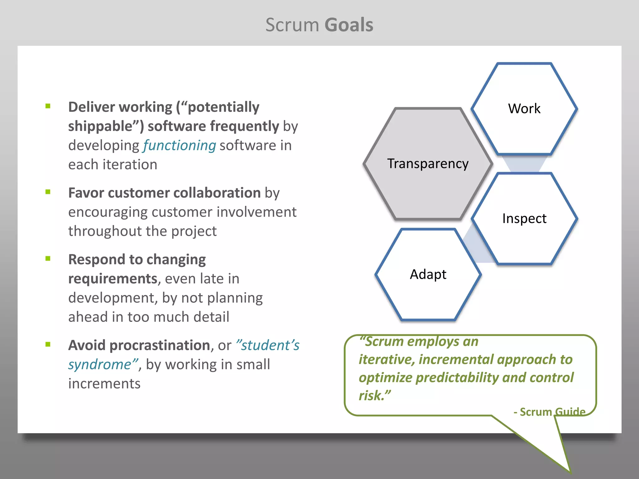 Scrum Goals


   Deliver working (“potentially                                   Work
    shippable”) software frequently by
    developing functioning software in
    each iteration                               Transparency
   Favor customer collaboration by
    encouraging customer involvement                               Inspect
    throughout the project
   Respond to changing
    requirements, even late in                      Adapt
    development, by not planning
    ahead in too much detail
   Avoid procrastination, or ”student’s    “Scrum employs an
    syndrome”, by working in small          iterative, incremental approach to
    increments                              optimize predictability and control
                                            risk.”
                                                                     - Scrum Guide
 